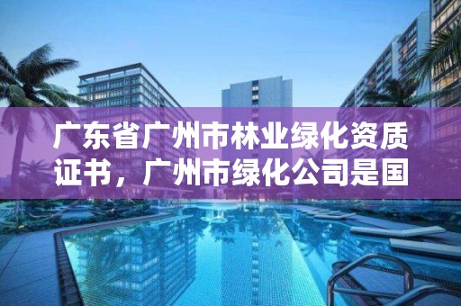 广东省广州市林业绿化资质证书，广州市绿化公司是国企吗