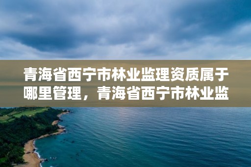青海省西宁市林业监理资质属于哪里管理，青海省西宁市林业监理资质属于哪里管理的