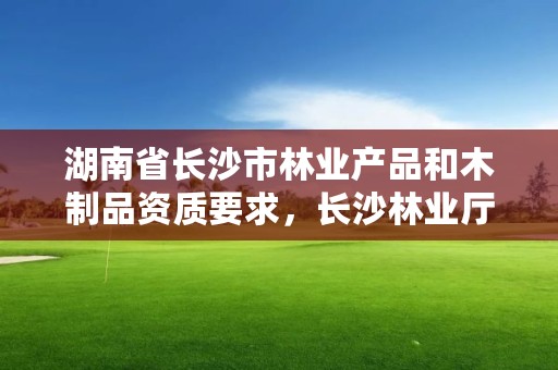 湖南省长沙市林业产品和木制品资质要求，长沙林业厅地址