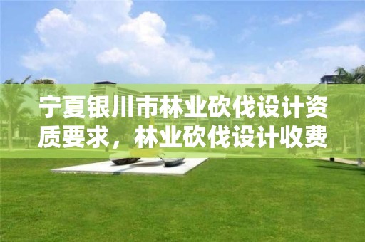 宁夏银川市林业砍伐设计资质要求，林业砍伐设计收费