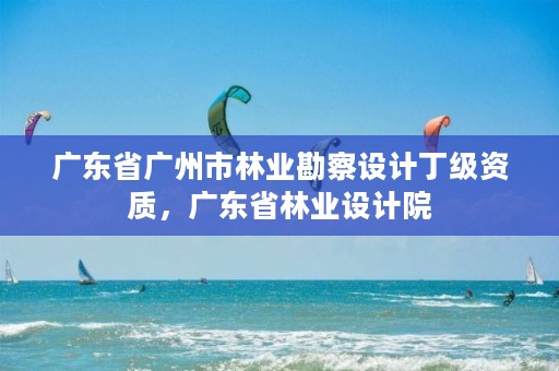 广东省广州市林业勘察设计丁级资质，广东省林业设计院