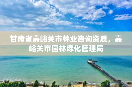 甘肃省嘉峪关市林业咨询资质，嘉峪关市园林绿化管理局