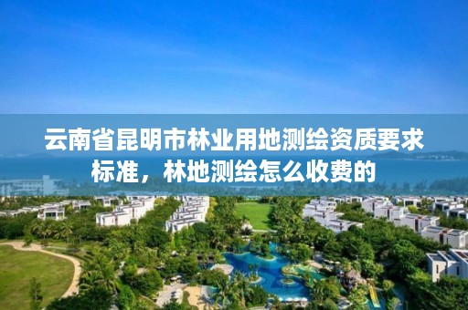 云南省昆明市林业用地测绘资质要求标准，林地测绘怎么收费的