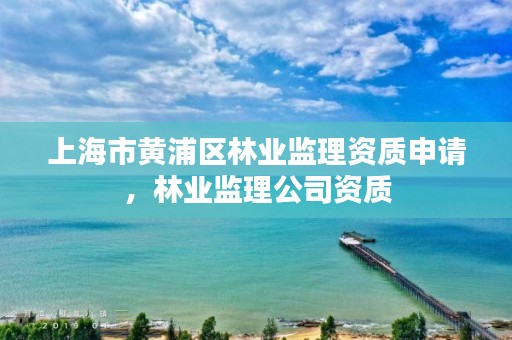 上海市黄浦区林业监理资质申请，林业监理公司资质