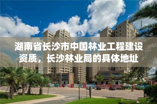湖南省长沙市中国林业工程建设资质，长沙林业局的具体地址
