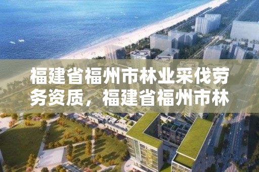 福建省福州市林业采伐劳务资质，福建省福州市林业采伐劳务资质办理流程