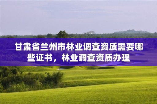 甘肃省兰州市林业调查资质需要哪些证书，林业调查资质办理