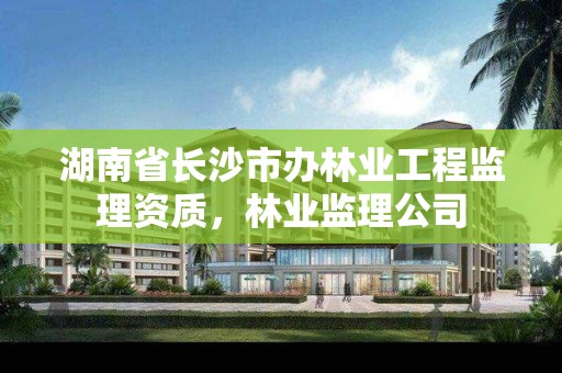 湖南省长沙市办林业工程监理资质，林业监理公司