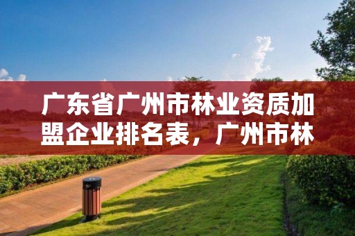 广东省广州市林业资质加盟企业排名表，广州市林业园林科技推广服务平台