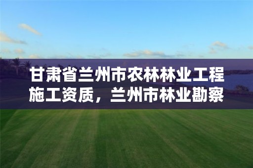 甘肃省兰州市农林林业工程施工资质，兰州市林业勘察设计院