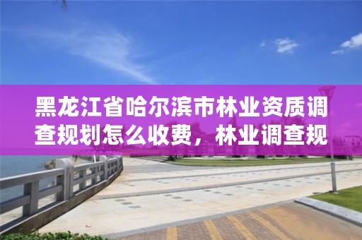 黑龙江省哈尔滨市林业资质调查规划怎么收费，林业调查规划设计资质申报