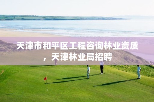 天津市和平区工程咨询林业资质，天津林业局招聘