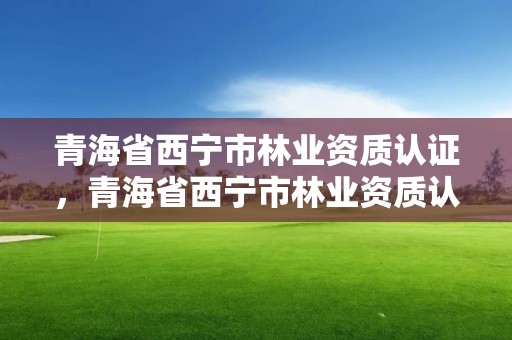 青海省西宁市林业资质认证，青海省西宁市林业资质认证中心官网