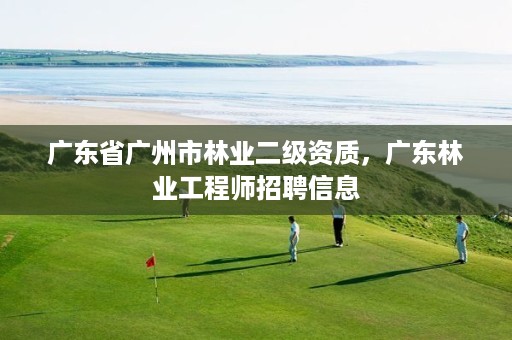 广东省广州市林业二级资质，广东林业工程师招聘信息