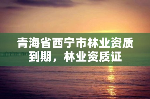 青海省西宁市林业资质到期，林业资质证