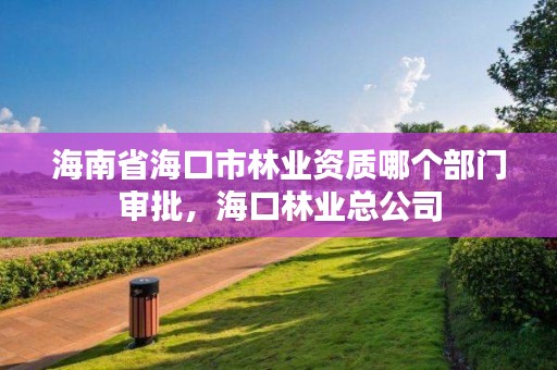 海南省海口市林业资质哪个部门审批,海口林业总公司