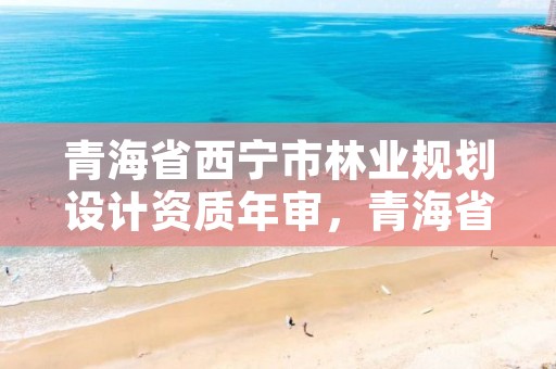 青海省西宁市林业规划设计资质年审，青海省林业勘察设计院