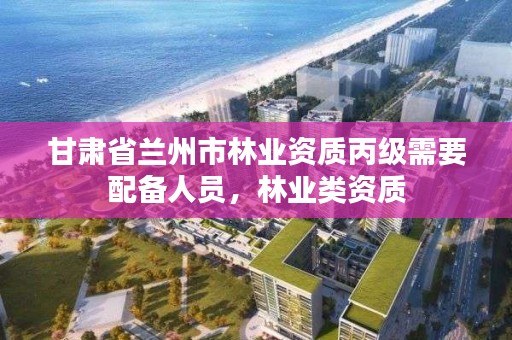 甘肃省兰州市林业资质丙级需要配备人员，林业类资质