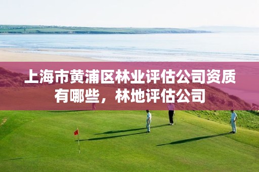 上海市黄浦区林业评估公司资质有哪些，林地评估公司