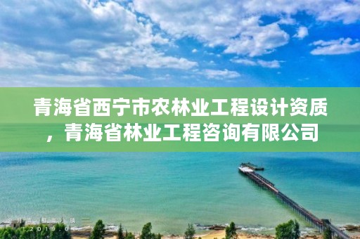 青海省西宁市农林业工程设计资质，青海省林业工程咨询有限公司