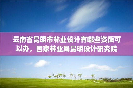 云南省昆明市林业设计有哪些资质可以办，国家林业局昆明设计研究院