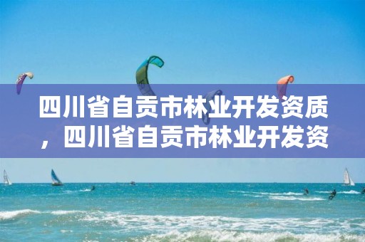 四川省自贡市林业开发资质，四川省自贡市林业开发资质公示