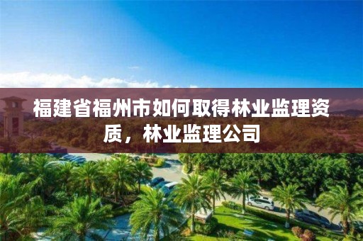 福建省福州市如何取得林业监理资质，林业监理公司
