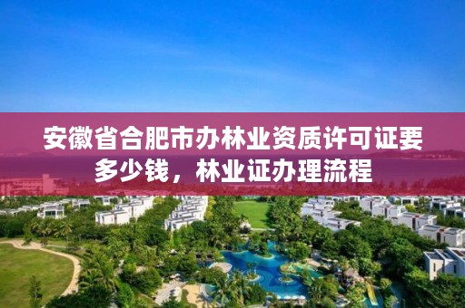 安徽省合肥市办林业资质许可证要多少钱，林业证办理流程