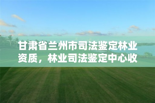甘肃省兰州市司法鉴定林业资质，林业司法鉴定中心收费标准