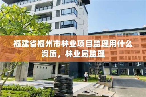 福建省福州市林业项目监理用什么资质，林业局监理