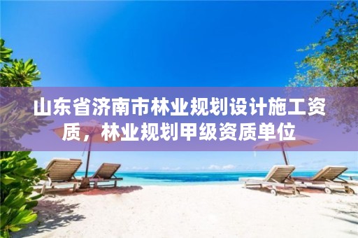 山东省济南市林业规划设计施工资质，林业规划甲级资质单位