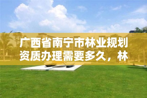 广西省南宁市林业规划资质办理需要多久,林业规划甲级资质单位