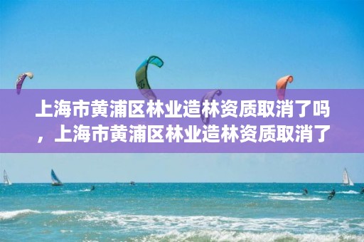 上海市黄浦区林业造林资质取消了吗，上海市黄浦区林业造林资质取消了吗