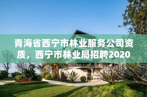 青海省西宁市林业服务公司资质，西宁市林业局招聘2020年