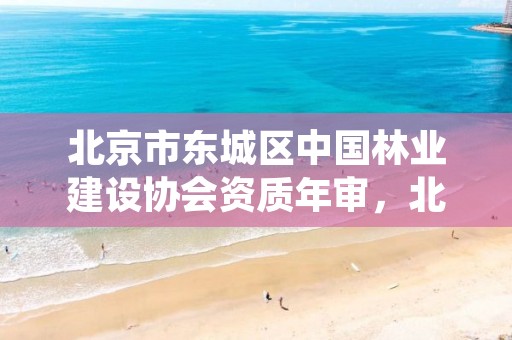 北京市东城区中国林业建设协会资质年审，北京市东城区中国林业建设协会资质年审中心