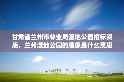 甘肃省兰州市林业局湿地公园招标资质，兰州湿地公园的雕像是什么意思