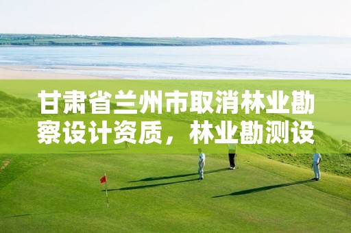 甘肃省兰州市取消林业勘察设计资质，林业勘测设计资质