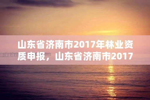 山东省济南市2017年林业资质申报，山东省济南市2017年林业资质申报公告