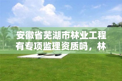 安徽省芜湖市林业工程有专项监理资质吗，林业监理公司资质有哪些