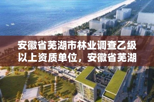 安徽省芜湖市林业调查乙级以上资质单位，安徽省芜湖市林业调查乙级以上资质单位名录