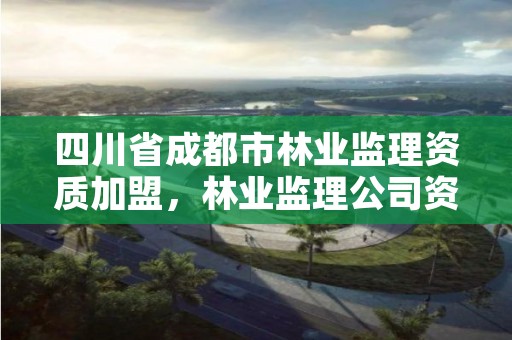 四川省成都市林业监理资质加盟，林业监理公司资质有哪些
