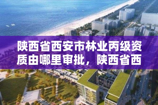 陕西省西安市林业丙级资质由哪里审批，陕西省西安市林业丙级资质由哪里审批的