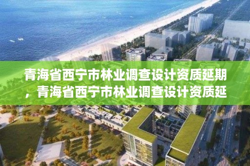 青海省西宁市林业调查设计资质延期，青海省西宁市林业调查设计资质延期公示