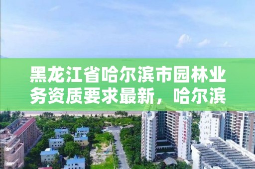 黑龙江省哈尔滨市园林业务资质要求最新，哈尔滨园林绿化工程有限公司