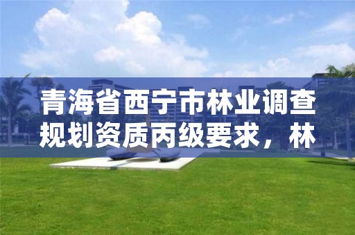 青海省西宁市林业调查规划资质丙级要求，林业调查规划设计资质丙级业务范围