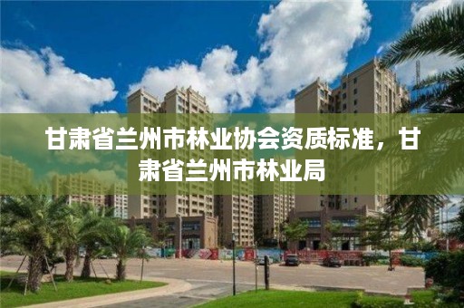 甘肃省兰州市林业协会资质标准，甘肃省兰州市林业局