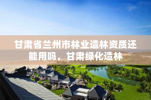 甘肃省兰州市林业造林资质还能用吗，甘肃绿化造林