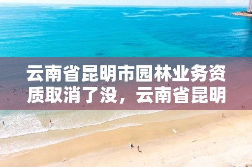云南省昆明市园林业务资质取消了没，云南省昆明市园林业务资质取消了没