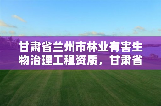 甘肃省兰州市林业有害生物治理工程资质，甘肃省林业有害生物防治检疫局官网