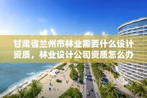甘肃省兰州市林业需要什么设计资质，林业设计公司资质怎么办